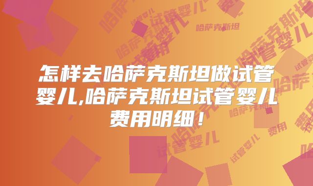 怎样去哈萨克斯坦做试管婴儿,哈萨克斯坦试管婴儿费用明细！