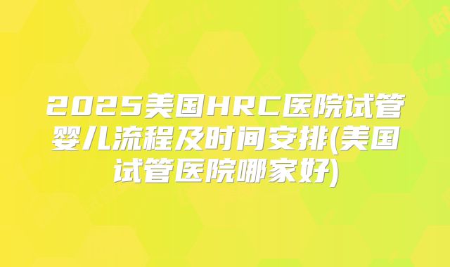 2025美国HRC医院试管婴儿流程及时间安排(美国试管医院哪家好)