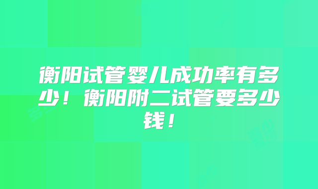 衡阳试管婴儿成功率有多少!衡阳附二试管要多少钱!
