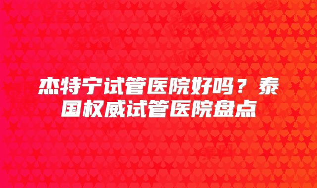 杰特宁试管医院好吗?泰国权威试管医院盘点