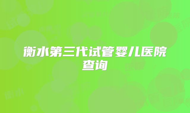 衡水第三代试管婴儿医院查询