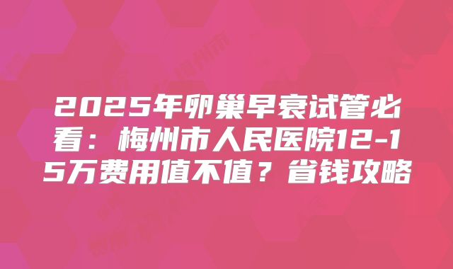 2025年卵巢早衰试管必看：梅州市人民医院12-15万费用值不值？省钱攻略