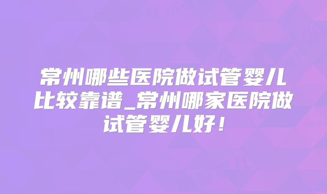 常州哪些医院做试管婴儿比较靠谱_常州哪家医院做试管婴儿好！