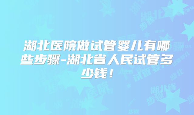 湖北医院做试管婴儿有哪些步骤-湖北省人民试管多少钱！