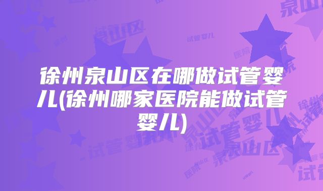 徐州泉山区在哪做试管婴儿(徐州哪家医院能做试管婴儿)