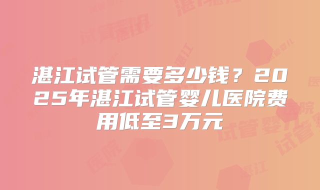 湛江试管需要多少钱？2025年湛江试管婴儿医院费用低至3万元