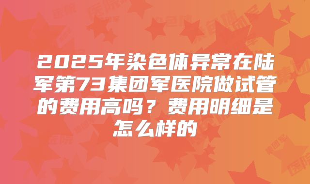 2025年染色体异常在陆军第73集团军医院做试管的费用高吗？费用明细是怎么样的