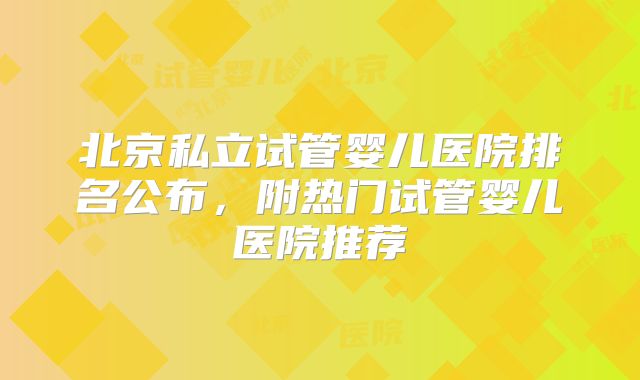 北京私立试管婴儿医院排名公布，附热门试管婴儿医院推荐