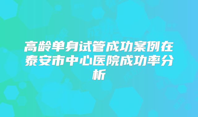 高龄单身试管成功案例在泰安市中心医院成功率分析