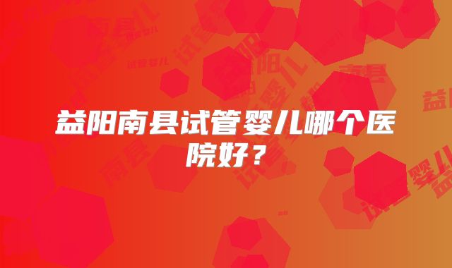 益阳南县试管婴儿哪个医院好？