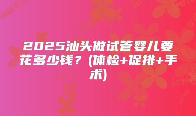 2025汕头做试管婴儿要花多少钱？(体检+促排+手术)