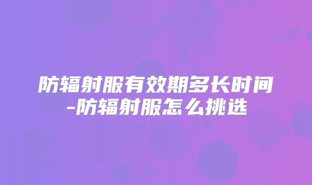 防辐射服有效期多长时间-防辐射服怎么挑选