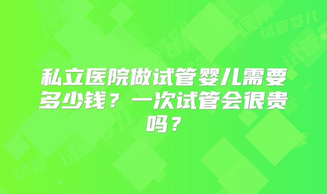 私立医院做试管婴儿需要多少钱?一次试管会很贵吗?