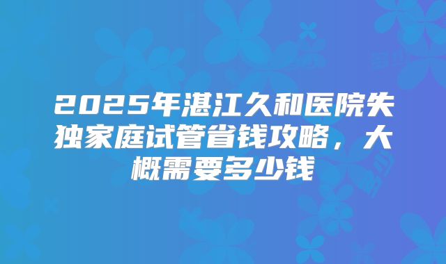 2025年湛江久和医院失独家庭试管省钱攻略，大概需要多少钱