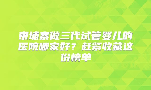 柬埔寨做三代试管婴儿的医院哪家好？赶紧收藏这份榜单