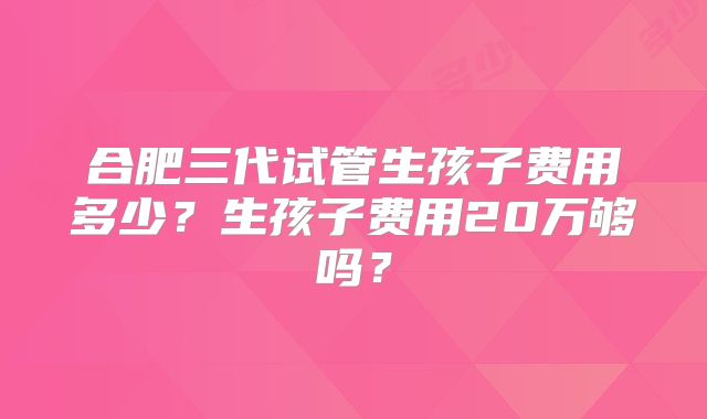 合肥三代试管生孩子费用多少？生孩子费用20万够吗？