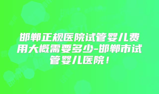 邯郸正规医院试管婴儿费用大概需要多少-邯郸市试管婴儿医院！