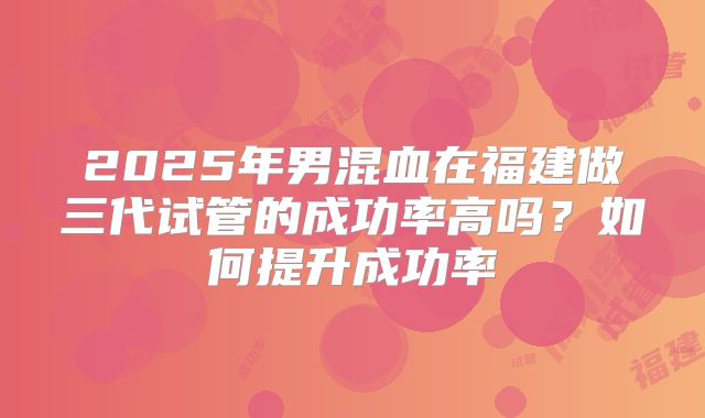 2025年男混血在福建做三代试管的成功率高吗？如何提升成功率