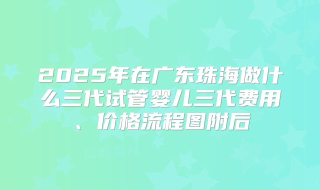 2025年在广东珠海做什么三代试管婴儿三代费用、价格流程图附后