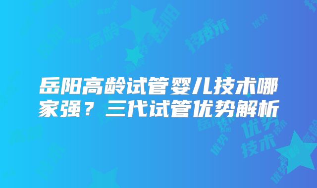 岳阳高龄试管婴儿技术哪家强?三代试管优势解析