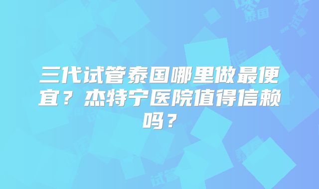 三代试管泰国哪里做最便宜？杰特宁医院值得信赖吗？