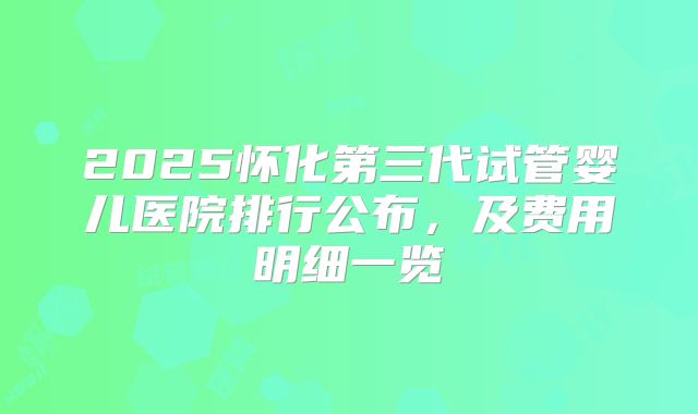 2025怀化第三代试管婴儿医院排行公布，及费用明细一览