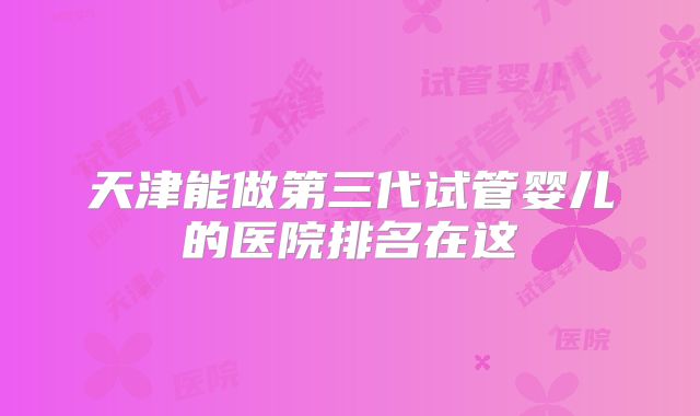 天津能做第三代试管婴儿的医院排名在这