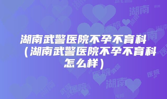 湖南武警医院不孕不育科(湖南武警医院不孕不育科怎么样)