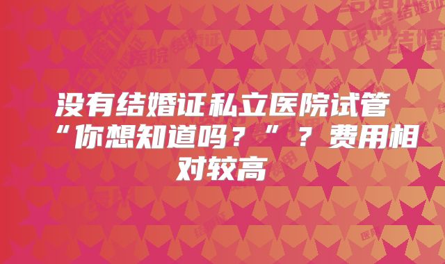 没有结婚证私立医院试管“你想知道吗？”？费用相对较高