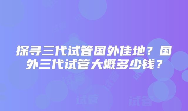 探寻三代试管国外佳地？国外三代试管大概多少钱？