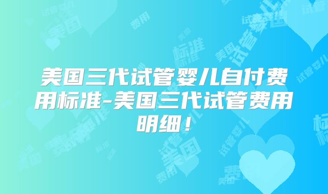 美国三代试管婴儿自付费用标准-美国三代试管费用明细！