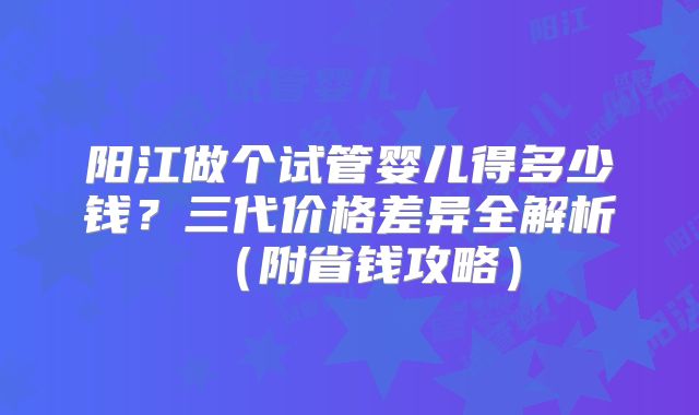 阳江做个试管婴儿得多少钱？三代价格差异全解析（附省钱攻略）
