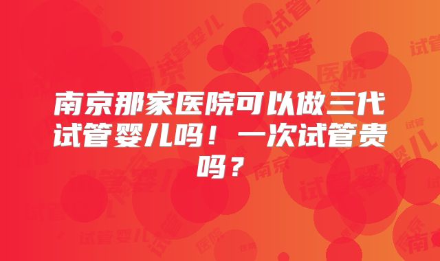南京那家医院可以做三代试管婴儿吗！一次试管贵吗？