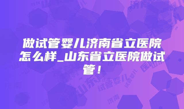做试管婴儿济南省立医院怎么样_山东省立医院做试管!