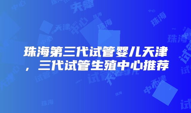 珠海第三代试管婴儿天津,三代试管生殖中心推荐