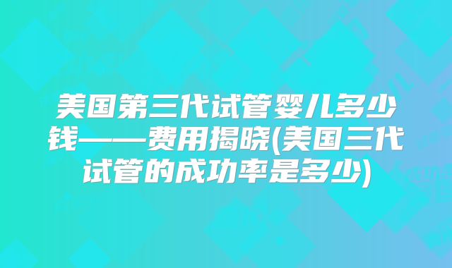美国第三代试管婴儿多少钱——费用揭晓(美国三代试管的成功率是多少)