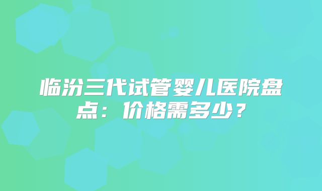 临汾三代试管婴儿医院盘点:价格需多少?