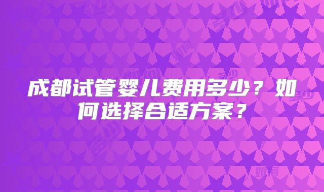成都试管婴儿费用多少？如何选择合适方案？