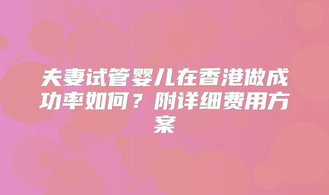 夫妻试管婴儿在香港做成功率如何?附详细费用方案
