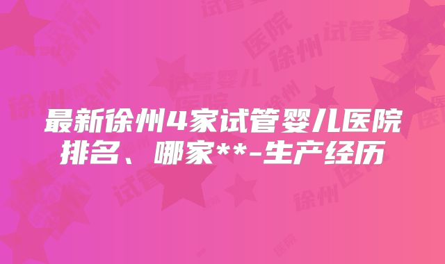 最新徐州4家试管婴儿医院排名、哪家**-生产经历