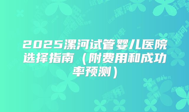 2025漯河试管婴儿医院选择指南（附费用和成功率预测）