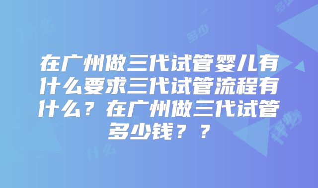 在广州做三代试管婴儿有什么要求三代试管流程有什么?在广州做三代试管多少钱??