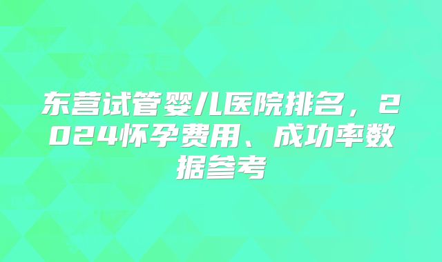 东营试管婴儿医院排名,2024怀孕费用、成功率数据参考