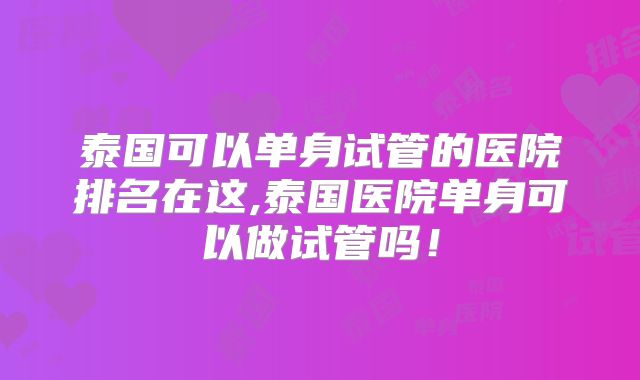 泰国可以单身试管的医院排名在这,泰国医院单身可以做试管吗!