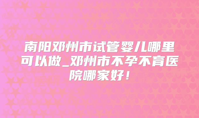南阳邓州市试管婴儿哪里可以做_邓州市不孕不育医院哪家好！