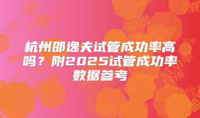 杭州邵逸夫试管成功率高吗？附2025试管成功率数据参考