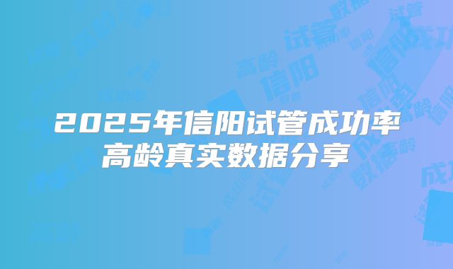 2025年信阳试管成功率高龄真实数据分享