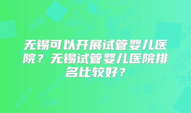无锡可以开展试管婴儿医院？无锡试管婴儿医院排名比较好？