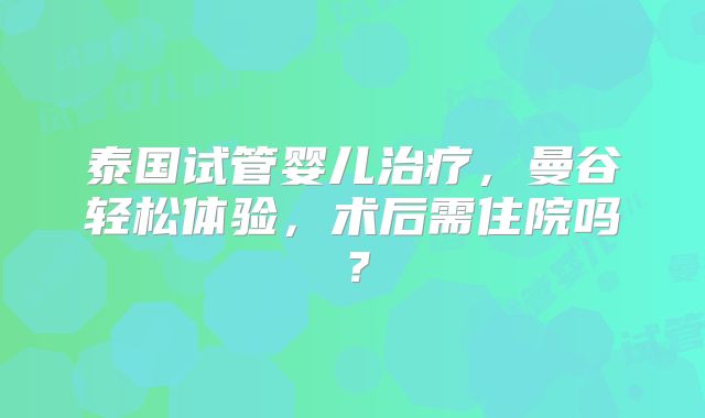 泰国试管婴儿治疗，曼谷轻松体验，术后需住院吗？