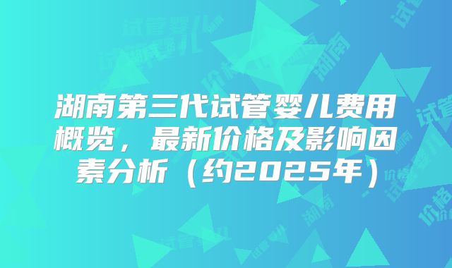 湖南第三代试管婴儿费用概览，最新价格及影响因素分析（约2025年）